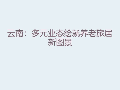 云南：多元业态绘就养老旅居新图景