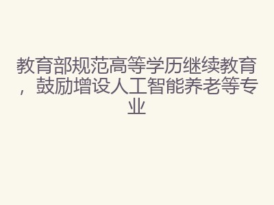 教育部规范高等学历继续教育，鼓励增设人工智能养老等专业