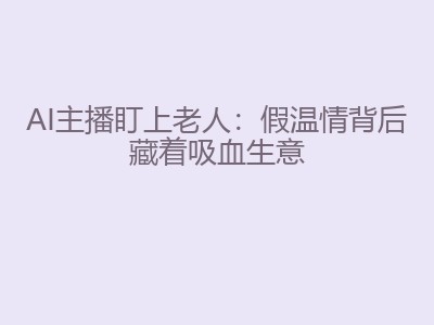 AI主播盯上老人：假温情背后藏着吸血生意