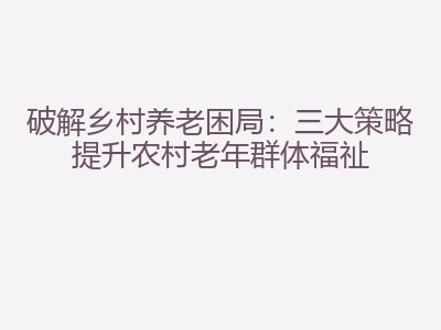 破解乡村养老困局：三大策略提升农村老年群体福祉