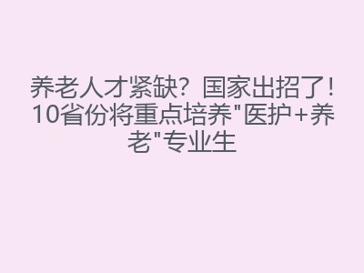养老人才紧缺？国家出招了！10省份将重点培养"医护+养老"专业生