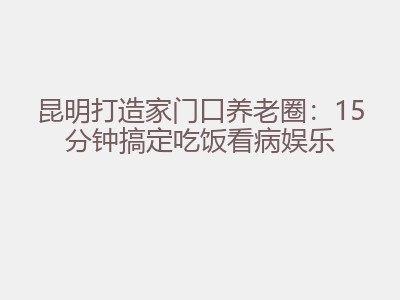 昆明打造家门口养老圈：15分钟搞定吃饭看病娱乐
