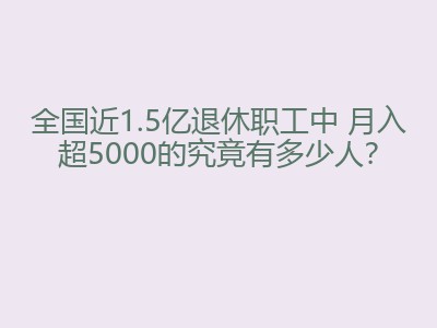 全国近1.5亿退休职工中 月入超5000的究竟有多少人？