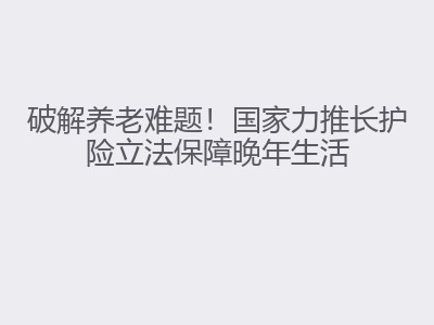 破解养老难题！国家力推长护险立法保障晚年生活