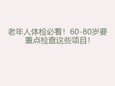 老年人体检必看！60-80岁要重点检查这些项目！