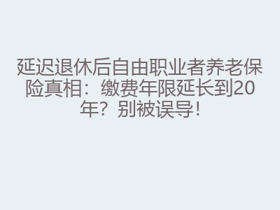 延迟退休后自由职业者养老保险真相：缴费年限延长到20年？别被误导！