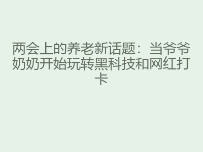 两会上的养老新话题：当爷爷奶奶开始玩转黑科技和网红打卡