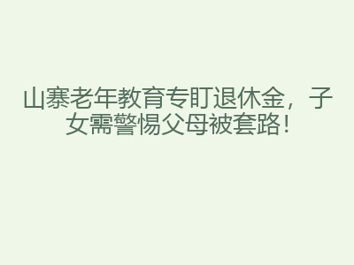 山寨老年教育专盯退休金，子女需警惕父母被套路！