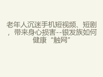 老年人沉迷手机短视频、短剧，带来身心损害--银发族如何健康&ldquo;触网&rdquo;
