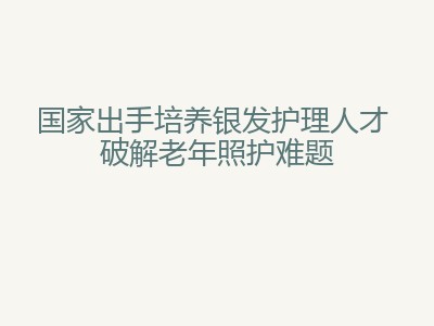 国家出手培养银发护理人才 破解老年照护难题