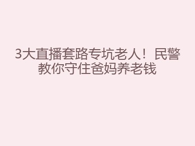 3大直播套路专坑老人！民警教你守住爸妈养老钱