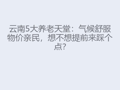 云南5大养老天堂:气候舒服物价亲民,想不想提前来踩个点?