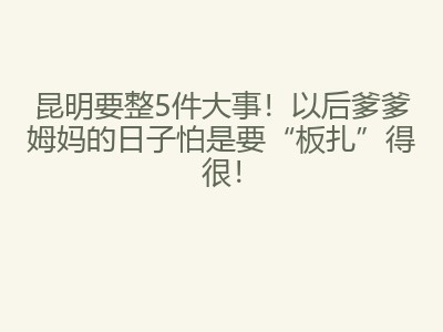 昆明要整5件大事!以后爹爹姆妈的日子怕是要“板扎”得很!
