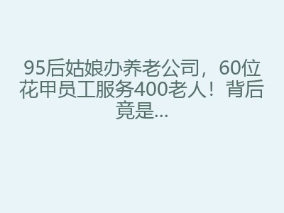 95后姑娘办养老公司,60位花甲员工服务400老人!背后竟是...
