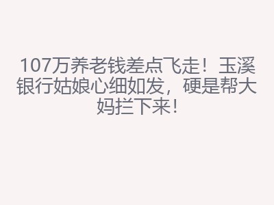 107万养老钱差点飞走!玉溪银行姑娘心细如发,硬是帮大妈拦下来!