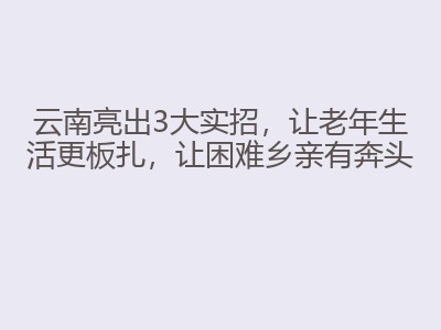 云南亮出3大实招,让老年生活更板扎,让困难乡亲有奔头