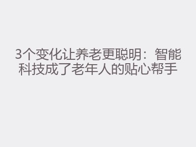 3个变化让养老更聪明：智能科技成了老年人的贴心帮手