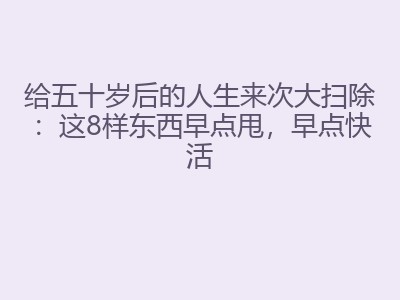 给五十岁后的人生来次大扫除：这8样东西早点甩，早点快活