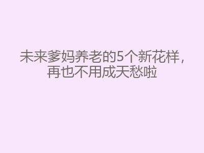 未来爹妈养老的5个新花样，再也不用成天愁啦