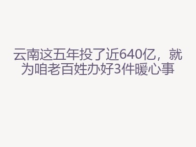 云南这五年投了近640亿，就为咱老百姓办好3件暖心事