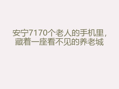 安宁7170个老人的手机里，藏着一座看不见的养老城