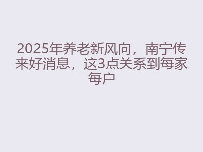 2025年养老新风向，南宁传来好消息，这3点关系到每家每户