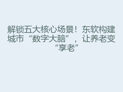 解锁五大核心场景！东软构建城市“数字大脑”，让养老变“享老”