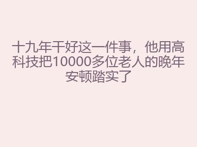十九年干好这一件事，他用高科技把10000多位老人的晚年安顿踏实了