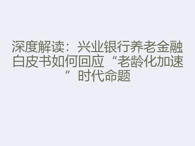 深度解读：兴业银行养老金融白皮书如何回应&ldquo;老龄化加速&rdquo;时代命题