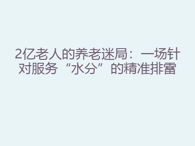 2亿老人的养老迷局：一场针对服务“水分”的精准排雷