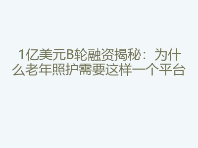 1亿美元B轮融资揭秘：为什么老年照护需要这样一个平台