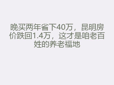 晚买两年省下40万，昆明房价跌回1.4万，这才是咱老百姓的养老福地