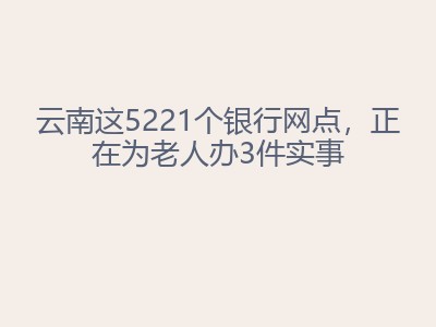云南这5221个银行网点，正在为老人办3件实事