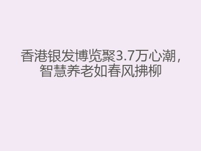 香港银发博览聚3.7万心潮，智慧养老如春风拂柳