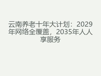 云南养老十年大计划：2029年网络全覆盖，2035年人人享服务