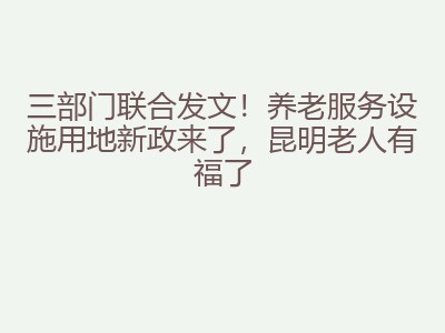 三部门联合发文！养老服务设施用地新政来了，昆明老人有福了