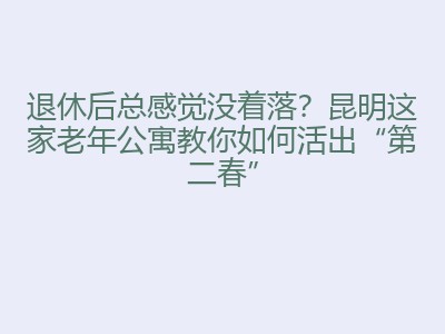 退休后总感觉没着落？昆明这家老年公寓教你如何活出&ldquo;第二春&rdquo;