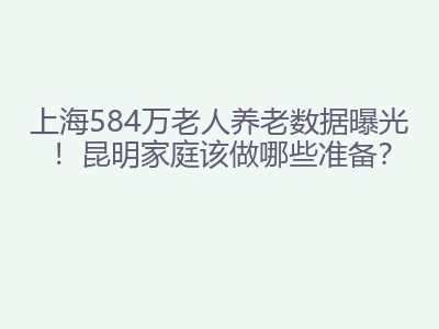 上海584万老人养老数据曝光！昆明家庭该做哪些准备？