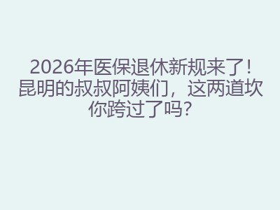 2026年医保退休新规来了！昆明的叔叔阿姨们，这两道坎你跨过了吗？
