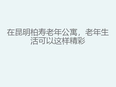 在昆明柏寿老年公寓，老年生活可以这样精彩