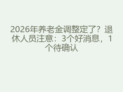 2026年养老金调整定了？退休人员注意：3个好消息，1个待确认