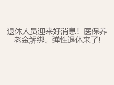 退休人员迎来好消息！医保养老金解绑、弹性退休来了!