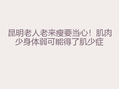 昆明老人老来瘦要当心！肌肉少身体弱可能得了肌少症