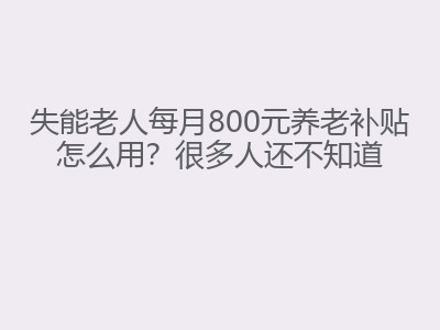 失能老人每月800元养老补贴怎么用？很多人还不知道