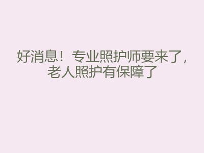 好消息！专业照护师要来了，老人照护有保障了