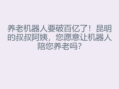 养老机器人要破百亿了！昆明的叔叔阿姨，您愿意让机器人陪您养老吗？