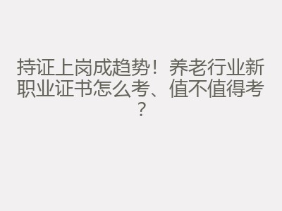 持证上岗成趋势！养老行业新职业证书怎么考、值不值得考？