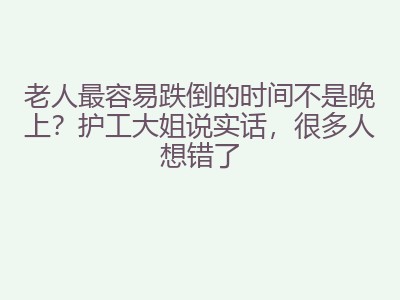 老人最容易跌倒的时间不是晚上？护工大姐说实话，很多人想错了