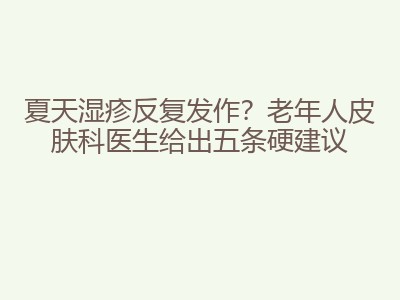 夏天湿疹反复发作？老年人皮肤科医生给出五条硬建议