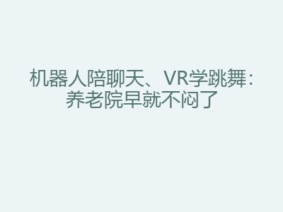 机器人陪聊天、VR学跳舞：养老院早就不闷了